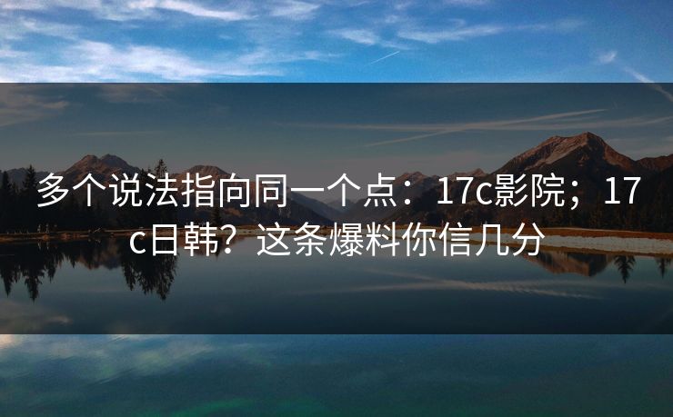 多个说法指向同一个点：17c影院；17c日韩？这条爆料你信几分