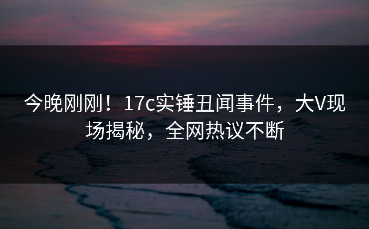 今晚刚刚！17c实锤丑闻事件，大V现场揭秘，全网热议不断
