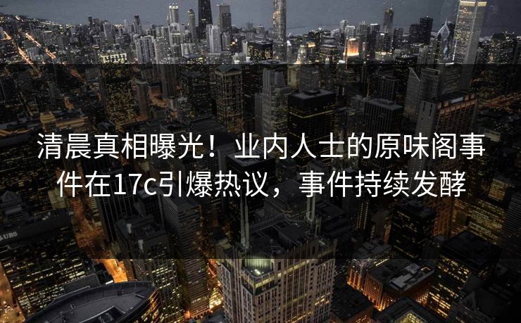 清晨真相曝光！业内人士的原味阁事件在17c引爆热议，事件持续发酵