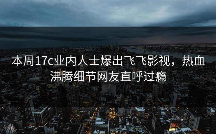 本周17c业内人士爆出飞飞影视，热血沸腾细节网友直呼过瘾