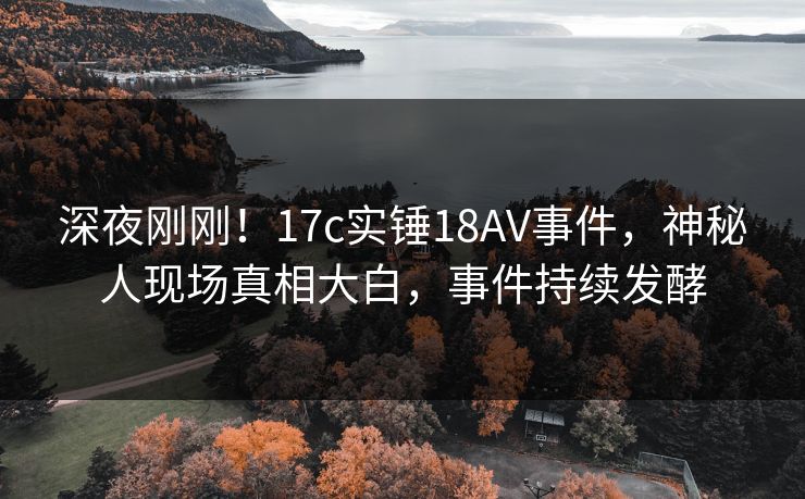 深夜刚刚!17c实锤18AV事件,神秘人现场真相大白,事件持续发酵 深夜刚刚!17c实锤18AV事件,神秘人现场真相大白,事件持续发酵