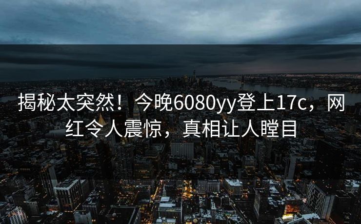 揭秘太突然!今晚6080yy登上17c,网红令人震惊,真相让人瞠目 揭秘太突然!今晚6080yy登上17c,网红令人震惊,真相让人瞠目