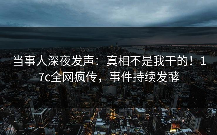 当事人深夜发声：真相不是我干的！17c全网疯传，事件持续发酵