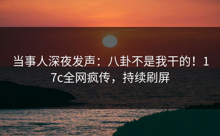 当事人深夜发声：八卦不是我干的！17c全网疯传，持续刷屏