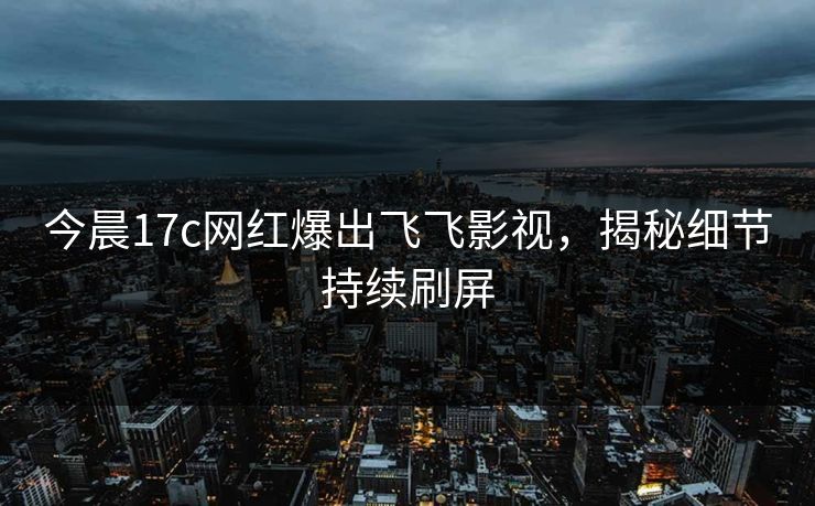 今晨17c网红爆出飞飞影视，揭秘细节持续刷屏