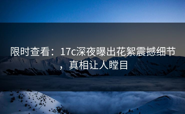 限时查看：17c深夜曝出花絮震撼细节，真相让人瞠目