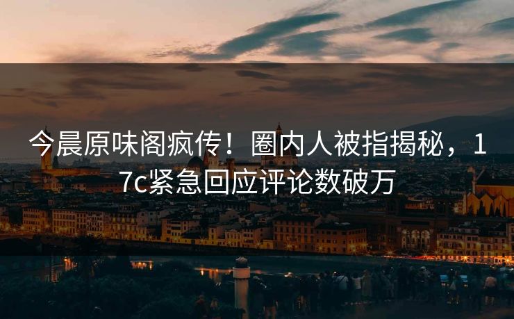 今晨原味阁疯传！圈内人被指揭秘，17c紧急回应评论数破万