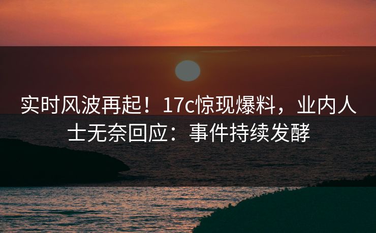 实时风波再起！17c惊现爆料，业内人士无奈回应：事件持续发酵