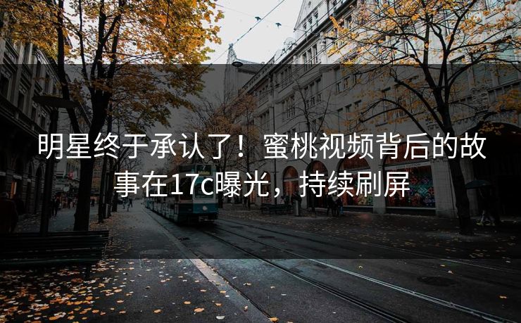 明星终于承认了！蜜桃视频背后的故事在17c曝光，持续刷屏