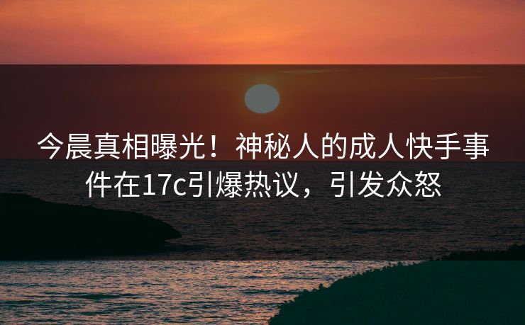 今晨真相曝光！神秘人的成人快手事件在17c引爆热议，引发众怒