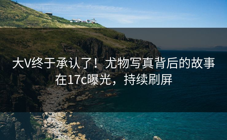 大V终于承认了！尤物写真背后的故事在17c曝光，持续刷屏