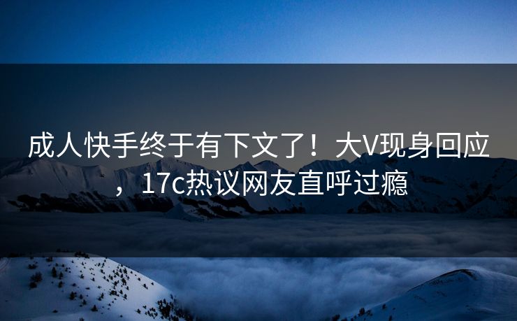 成人快手终于有下文了！大V现身回应，17c热议网友直呼过瘾