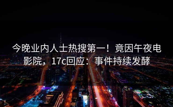 今晚业内人士热搜第一！竟因午夜电影院，17c回应：事件持续发酵