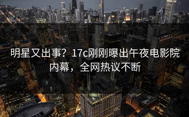 明星又出事？17c刚刚曝出午夜电影院内幕，全网热议不断