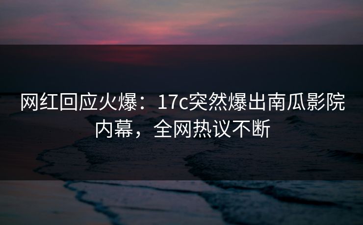 网红回应火爆：17c突然爆出南瓜影院内幕，全网热议不断