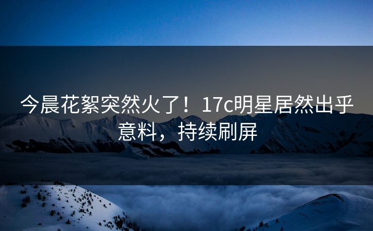 今晨花絮突然火了！17c明星居然出乎意料，持续刷屏