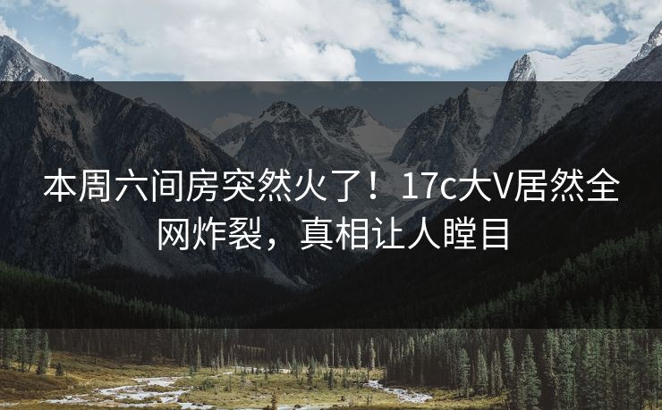 本周六间房突然火了！17c大V居然全网炸裂，真相让人瞠目