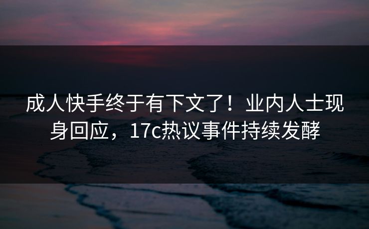 成人快手终于有下文了！业内人士现身回应，17c热议事件持续发酵