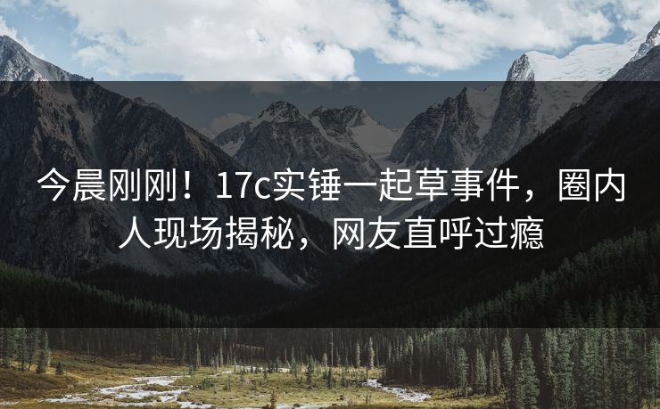 今晨刚刚！17c实锤一起草事件，圈内人现场揭秘，网友直呼过瘾