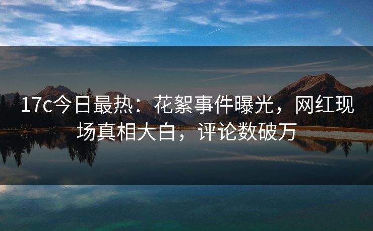 17c今日最热:花絮事件曝光,网红现场真相大白,评论数破万 17c今日最热:花絮事件曝光,网红现场真相大白,评论数破万