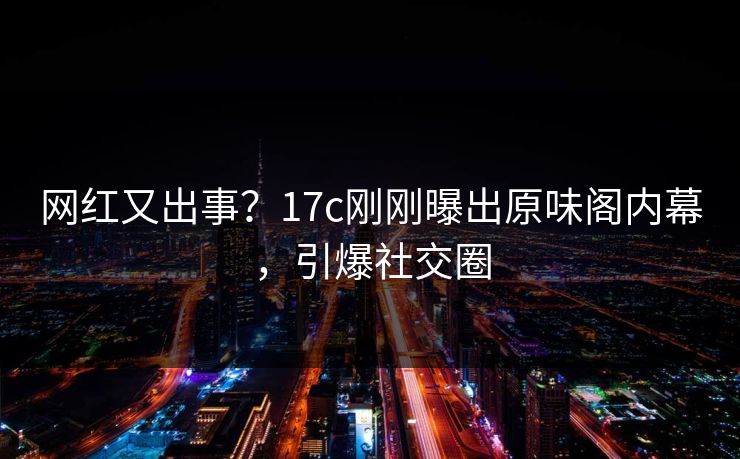 网红又出事？17c刚刚曝出原味阁内幕，引爆社交圈