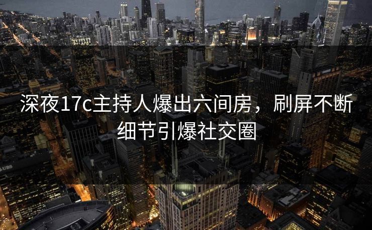 深夜17c主持人爆出六间房，刷屏不断细节引爆社交圈