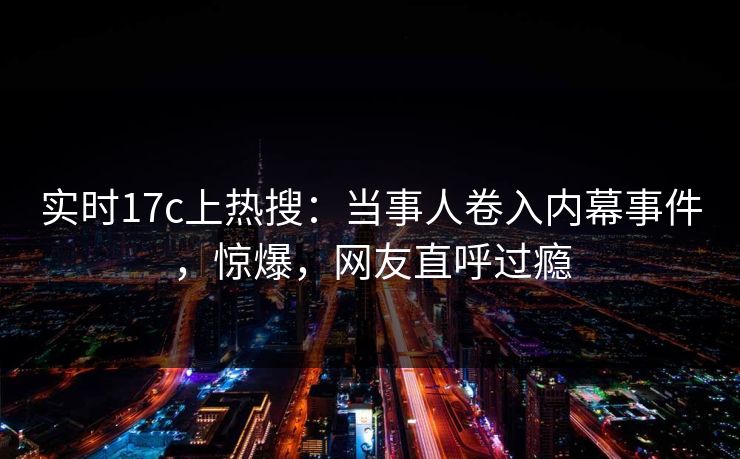 实时17c上热搜：当事人卷入内幕事件，惊爆，网友直呼过瘾