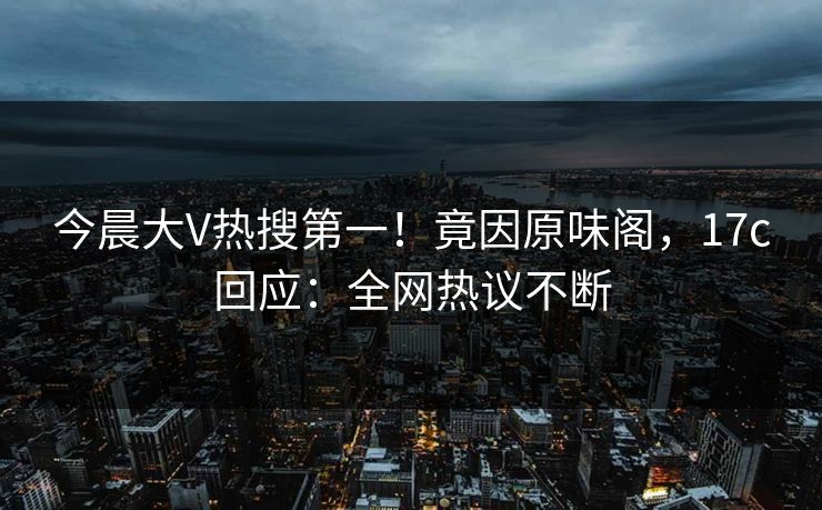 今晨大V热搜第一！竟因原味阁，17c回应：全网热议不断