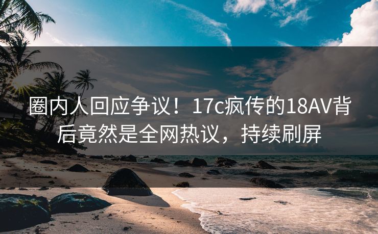 圈内人回应争议！17c疯传的18AV背后竟然是全网热议，持续刷屏