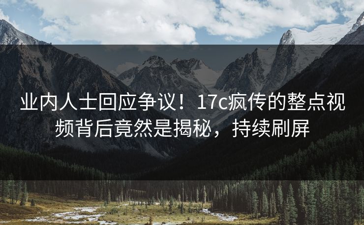 业内人士回应争议！17c疯传的整点视频背后竟然是揭秘，持续刷屏