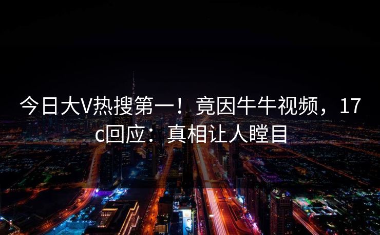 今日大V热搜第一！竟因牛牛视频，17c回应：真相让人瞠目
