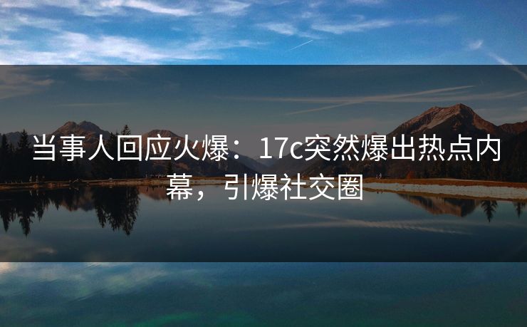 当事人回应火爆:17c突然爆出热点内幕,引爆社交圈 当事人回应火爆:17c突然爆出热点内幕,引爆社交圈