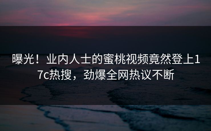 曝光!业内人士的蜜桃视频竟然登上17c热搜,劲爆全网热议不断 曝光!业内人士的蜜桃视频竟然登上17c热搜,劲爆全网热议不断