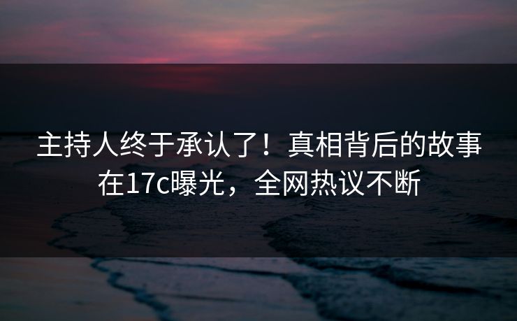 主持人终于承认了!真相背后的故事在17c曝光,全网热议不断 主持人终于承认了!真相背后的故事在17c曝光,全网热议不断