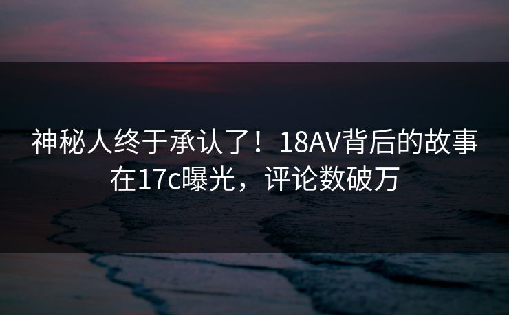 神秘人终于承认了!18AV背后的故事在17c曝光,评论数破万 神秘人终于承认了!18AV背后的故事在17c曝光,评论数破万
