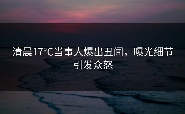 清晨17°C当事人爆出丑闻，曝光细节引发众怒