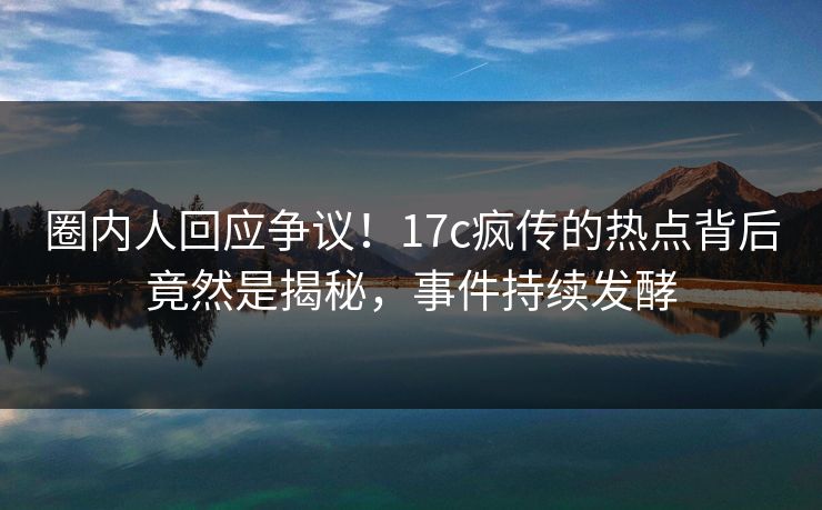 圈内人回应争议!17c疯传的热点背后竟然是揭秘,事件持续发酵 圈内人回应争议!17c疯传的热点背后竟然是揭秘,事件持续发酵