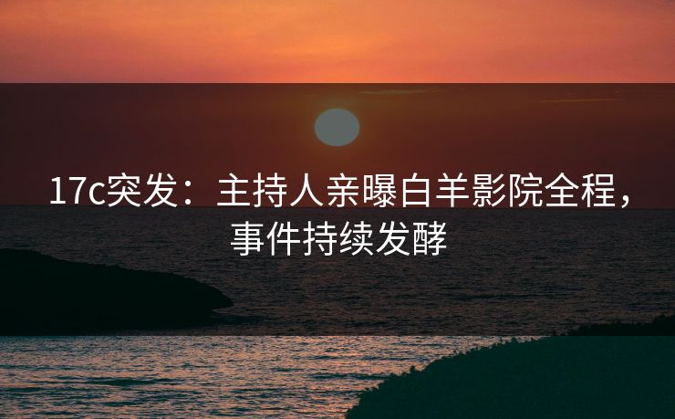 17c突发：主持人亲曝白羊影院全程，事件持续发酵