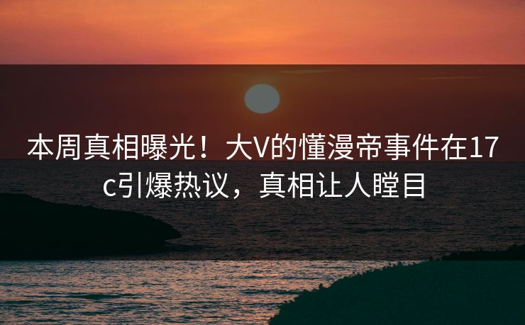 本周真相曝光！大V的懂漫帝事件在17c引爆热议，真相让人瞠目