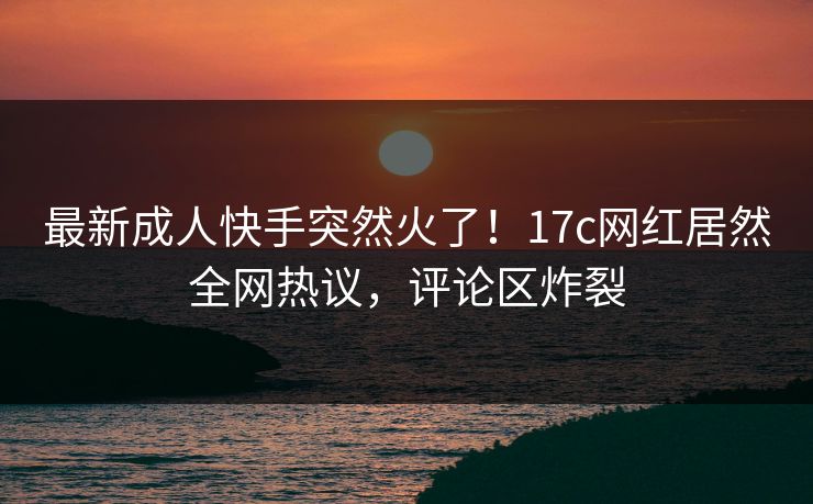 最新成人快手突然火了!17c网红居然全网热议,评论区炸裂 最新成人快手突然火了!17c网红居然全网热议,评论区炸裂