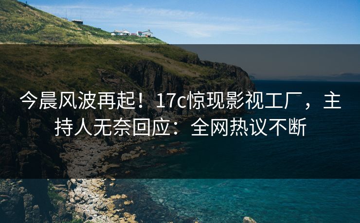 今晨风波再起！17c惊现影视工厂，主持人无奈回应：全网热议不断