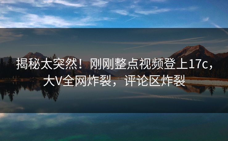 揭秘太突然！刚刚整点视频登上17c，大V全网炸裂，评论区炸裂