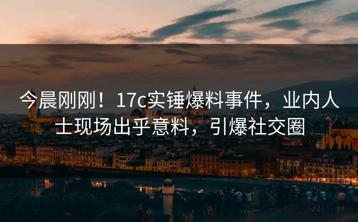 今晨刚刚！17c实锤爆料事件，业内人士现场出乎意料，引爆社交圈