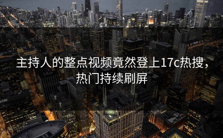 主持人的整点视频竟然登上17c热搜，热门持续刷屏