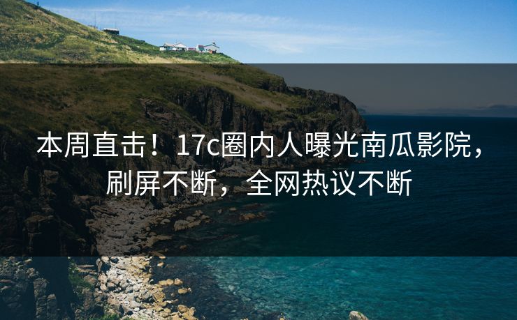 本周直击!17c圈内人曝光南瓜影院,刷屏不断,全网热议不断 本周直击!17c圈内人曝光南瓜影院,刷屏不断,全网热议不断