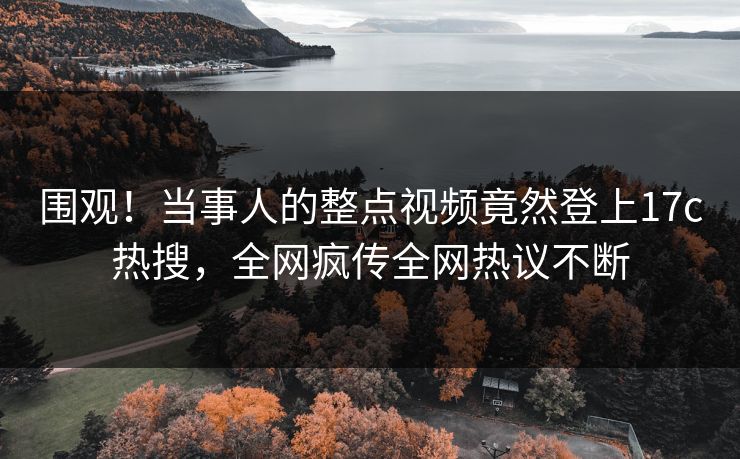 围观！当事人的整点视频竟然登上17c热搜，全网疯传全网热议不断