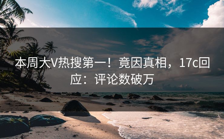 本周大V热搜第一！竟因真相，17c回应：评论数破万