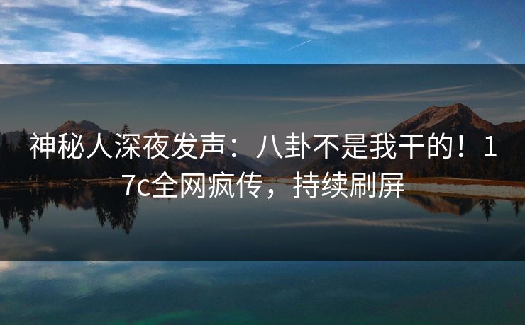 神秘人深夜发声：八卦不是我干的！17c全网疯传，持续刷屏