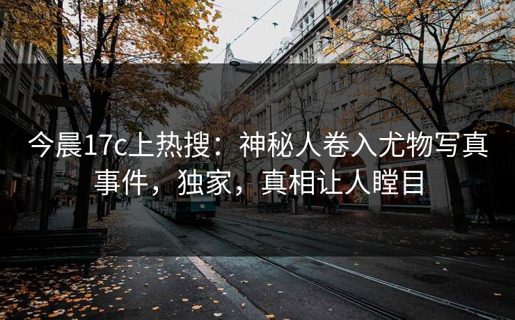 今晨17c上热搜：神秘人卷入尤物写真事件，独家，真相让人瞠目