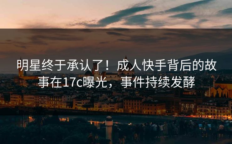 明星终于承认了！成人快手背后的故事在17c曝光，事件持续发酵